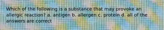 Which of the following is a substance that may provoke an allergic reaction? a. antigen b. allergen c. protein d. all of the answers are correct