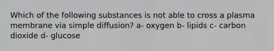 Which of the following substances is not able to cross a plasma membrane via simple diffusion? a- oxygen b- lipids c- carbon dioxide d- glucose