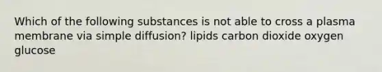 Which of the following substances is not able to cross a plasma membrane via simple diffusion? lipids carbon dioxide oxygen glucose