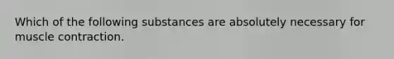 Which of the following substances are absolutely necessary for <a href='https://www.questionai.com/knowledge/k0LBwLeEer-muscle-contraction' class='anchor-knowledge'>muscle contraction</a>.