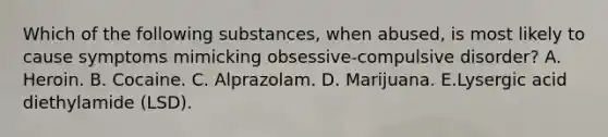 Which of the following substances, when abused, is most likely to cause symptoms mimicking obsessive-compulsive disorder? A. Heroin. B. Cocaine. C. Alprazolam. D. Marijuana. E.Lysergic acid diethylamide (LSD).