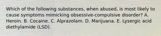 Which of the following substances, when abused, is most likely to cause symptoms mimicking obsessive-compulsive disorder? A. Heroin. B. Cocaine. C. Alprazolam. D. Marijuana. E. Lysergic acid diethylamide (LSD).