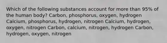 Which of the following substances account for more than 95% of the human body? Carbon, phosphorus, oxygen, hydrogen Calcium, phosphorus, hydrogen, nitrogen Calcium, hydrogen, oxygen, nitrogen Carbon, calcium, nitrogen, hydrogen Carbon, hydrogen, oxygen, nitrogen