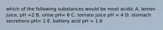 which of the following substances would be most acidic A. lemon juice, pH =2 B. urine pH= 6 C. tomato juice pH = 4 D. stomach secretions pH= 1 E. battery acid pH = 1.6