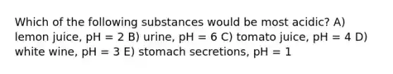 Which of the following substances would be most acidic? A) lemon juice, pH = 2 B) urine, pH = 6 C) tomato juice, pH = 4 D) white wine, pH = 3 E) stomach secretions, pH = 1