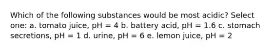 Which of the following substances would be most acidic? Select one: a. tomato juice, pH = 4 b. battery acid, pH = 1.6 c. stomach secretions, pH = 1 d. urine, pH = 6 e. lemon juice, pH = 2