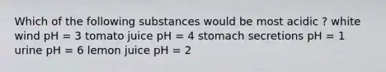 Which of the following substances would be most acidic ? white wind pH = 3 tomato juice pH = 4 stomach secretions pH = 1 urine pH = 6 lemon juice pH = 2