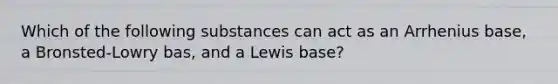 Which of the following substances can act as an Arrhenius base, a Bronsted-Lowry bas, and a Lewis base?