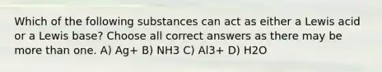 Which of the following substances can act as either a Lewis acid or a Lewis base? Choose all correct answers as there may be more than one. A) Ag+ B) NH3 C) Al3+ D) H2O