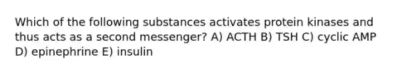 Which of the following substances activates protein kinases and thus acts as a second messenger? A) ACTH B) TSH C) cyclic AMP D) epinephrine E) insulin