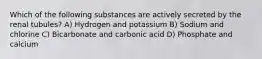 Which of the following substances are actively secreted by the renal tubules? A) Hydrogen and potassium B) Sodium and chlorine C) Bicarbonate and carbonic acid D) Phosphate and calcium