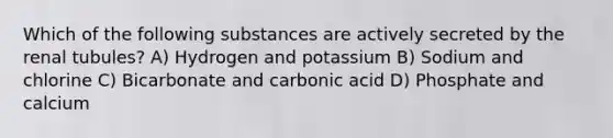 Which of the following substances are actively secreted by the renal tubules? A) Hydrogen and potassium B) Sodium and chlorine C) Bicarbonate and carbonic acid D) Phosphate and calcium