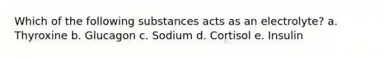 Which of the following substances acts as an electrolyte? a. Thyroxine b. Glucagon c. Sodium d. Cortisol e. Insulin