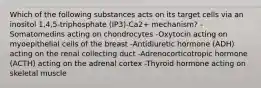 Which of the following substances acts on its target cells via an inositol 1,4,5-triphosphate (IP3)-Ca2+ mechanism? -Somatomedins acting on chondrocytes -Oxytocin acting on myoepithelial cells of the breast -Antidiuretic hormone (ADH) acting on the renal collecting duct -Adrenocorticotropic hormone (ACTH) acting on the adrenal cortex -Thyroid hormone acting on skeletal muscle