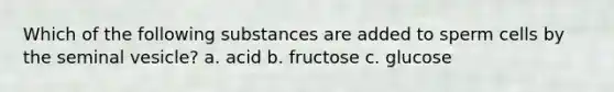 Which of the following substances are added to sperm cells by the seminal vesicle? a. acid b. fructose c. glucose