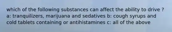 which of the following substances can affect the ability to drive ? a: tranquilizers, marijuana and sedatives b: cough syrups and cold tablets containing or antihistamines c: all of the above