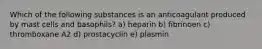 Which of the following substances is an anticoagulant produced by mast cells and basophils? a) heparin b) fibrinoen c) thromboxane A2 d) prostacyclin e) plasmin