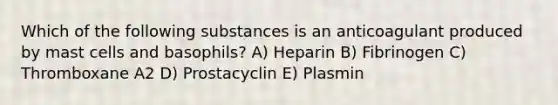 Which of the following substances is an anticoagulant produced by mast cells and basophils? A) Heparin B) Fibrinogen C) Thromboxane A2 D) Prostacyclin E) Plasmin