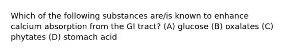 Which of the following substances are/is known to enhance calcium absorption from the GI tract? (A) glucose (B) oxalates (C) phytates (D) stomach acid