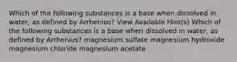 Which of the following substances is a base when dissolved in water, as defined by Arrhenius? View Available Hint(s) Which of the following substances is a base when dissolved in water, as defined by Arrhenius? magnesium sulfate magnesium hydroxide magnesium chloride magnesium acetate