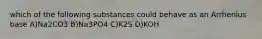 which of the following substances could behave as an Arrhenius base A)Na2CO3 B)Na3PO4 C)K2S D)KOH