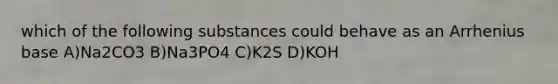 which of the following substances could behave as an Arrhenius base A)Na2CO3 B)Na3PO4 C)K2S D)KOH