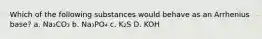 Which of the following substances would behave as an Arrhenius base? a. Na₂CO₃ b. Na₃PO₄ c. K₂S D. KOH