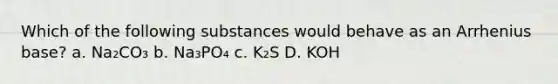 Which of the following substances would behave as an Arrhenius base? a. Na₂CO₃ b. Na₃PO₄ c. K₂S D. KOH