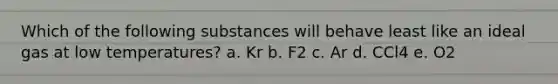 Which of the following substances will behave least like an ideal gas at low temperatures? a. Kr b. F2 c. Ar d. CCl4 e. O2