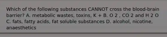 Which of the following substances CANNOT cross the blood-brain barrier? A. metabolic wastes, toxins, K + B. O 2 , CO 2 and H 2 O C. fats, fatty acids, fat soluble substances D. alcohol, nicotine, anaesthetics