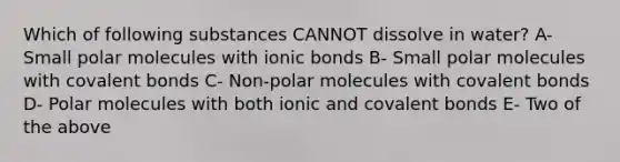 Which of following substances CANNOT dissolve in water? A-Small polar molecules with <a href='https://www.questionai.com/knowledge/kvOuFG6fy1-ionic-bonds' class='anchor-knowledge'>ionic bonds</a> B- Small polar molecules with <a href='https://www.questionai.com/knowledge/kWply8IKUM-covalent-bonds' class='anchor-knowledge'>covalent bonds</a> C- Non-polar molecules with covalent bonds D- Polar molecules with both ionic and covalent bonds E- Two of the above