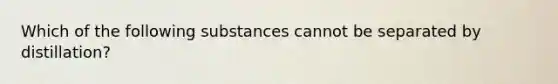 Which of the following substances cannot be separated by distillation?