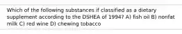 Which of the following substances if classified as a dietary supplement according to the DSHEA of 1994? A) fish oil B) nonfat milk C) red wine D) chewing tobacco