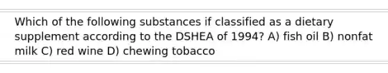 Which of the following substances if classified as a dietary supplement according to the DSHEA of 1994? A) fish oil B) nonfat milk C) red wine D) chewing tobacco