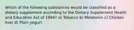 Which of the following substances would be classified as a dietary supplement according to the Dietary Supplement Health and Education Act of 1994? a) Tobacco b) Melatonin c) Chicken liver d) Plain yogurt