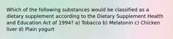 Which of the following substances would be classified as a dietary supplement according to the Dietary Supplement Health and Education Act of 1994? a) Tobacco b) Melatonin c) Chicken liver d) Plain yogurt