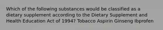 Which of the following substances would be classified as a dietary supplement according to the Dietary Supplement and Health Education Act of 1994? Tobacco Aspirin Ginseng Ibprofen