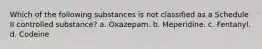 Which of the following substances is not classified as a Schedule II controlled substance? a. Oxazepam. b. Meperidine. c. Fentanyl. d. Codeine