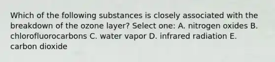 Which of the following substances is closely associated with the breakdown of the ozone layer? Select one: A. nitrogen oxides B. chlorofluorocarbons C. water vapor D. infrared radiation E. carbon dioxide