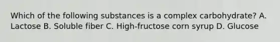Which of the following substances is a complex carbohydrate? A. Lactose B. Soluble fiber C. High-fructose corn syrup D. Glucose