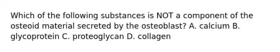 Which of the following substances is NOT a component of the osteoid material secreted by the osteoblast? A. calcium B. glycoprotein C. proteoglycan D. collagen