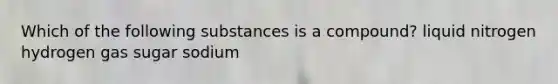 Which of the following substances is a compound? liquid nitrogen hydrogen gas sugar sodium
