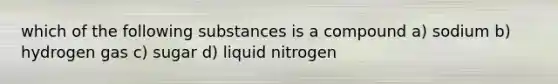 which of the following substances is a compound a) sodium b) hydrogen gas c) sugar d) liquid nitrogen