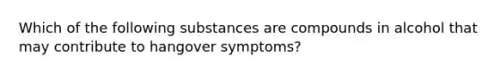 Which of the following substances are compounds in alcohol that may contribute to hangover symptoms?