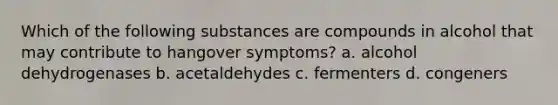 Which of the following substances are compounds in alcohol that may contribute to hangover symptoms? a. alcohol dehydrogenases b. acetaldehydes c. fermenters d. congeners