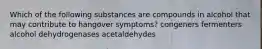 Which of the following substances are compounds in alcohol that may contribute to hangover symptoms? congeners fermenters alcohol dehydrogenases acetaldehydes