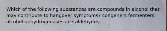 Which of the following substances are compounds in alcohol that may contribute to hangover symptoms? congeners fermenters alcohol dehydrogenases acetaldehydes