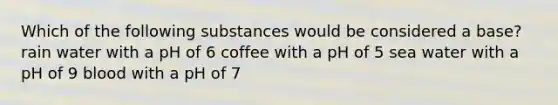 Which of the following substances would be considered a base? rain water with a pH of 6 coffee with a pH of 5 sea water with a pH of 9 blood with a pH of 7