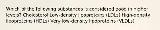 Which of the following substances is considered good in higher levels? Cholesterol Low-density lipoproteins (LDLs) High-density lipoproteins (HDLs) Very low-density lipoproteins (VLDLs)