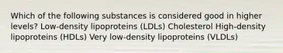 Which of the following substances is considered good in higher levels? Low-density lipoproteins (LDLs) Cholesterol High-density lipoproteins (HDLs) Very low-density lipoproteins (VLDLs)